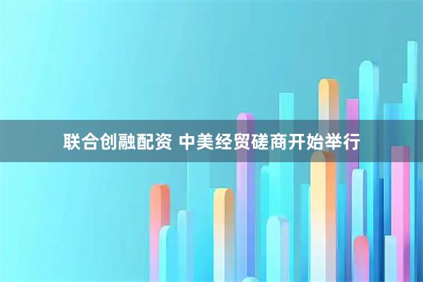 联合创融配资 中美经贸磋商开始举行
