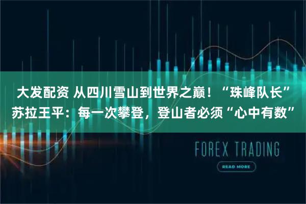 大发配资 从四川雪山到世界之巅！“珠峰队长”苏拉王平：每一次攀登，登山者必须“心中有数”
