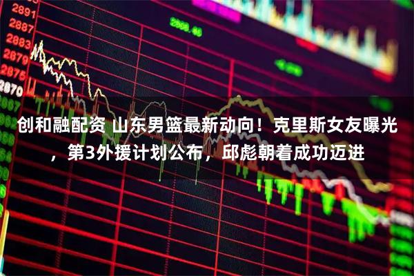 创和融配资 山东男篮最新动向！克里斯女友曝光，第3外援计划公布，邱彪朝着成功迈进