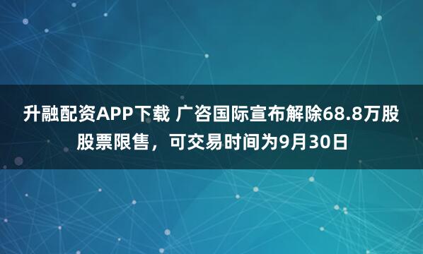 升融配资APP下载 广咨国际宣布解除68.8万股股票限售，可交易时间为9月30日