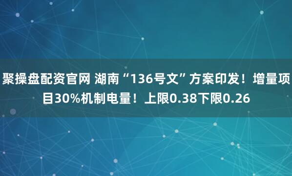 聚操盘配资官网 湖南“136号文”方案印发!增量项目30%机制电量!上限0.38下限0.26