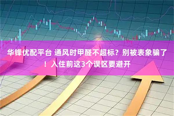 华锋优配平台 通风时甲醛不超标？别被表象骗了！入住前这3个误区要避开
