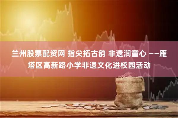 兰州股票配资网 指尖拓古韵 非遗润童心 ——雁塔区高新路小学非遗文化进校园活动