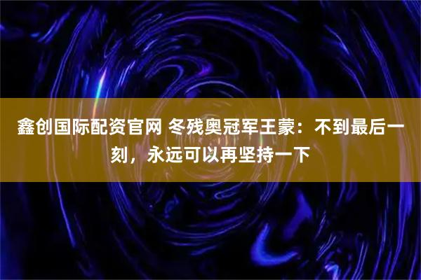 鑫创国际配资官网 冬残奥冠军王蒙:不到最后一刻,永远可以再坚持一下