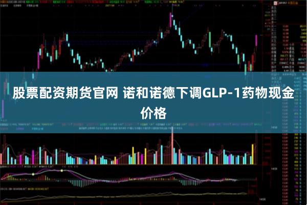 股票配资期货官网 诺和诺德下调GLP-1药物现金价格