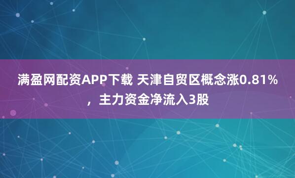满盈网配资APP下载 天津自贸区概念涨0.81%，主力资金净流入3股