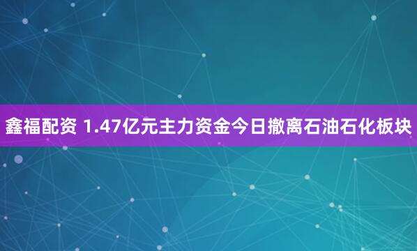 鑫福配资 1.47亿元主力资金今日撤离石油石化板块