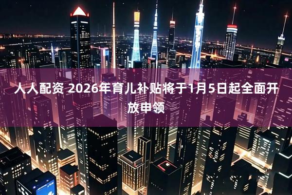人人配资 2026年育儿补贴将于1月5日起全面开放申领