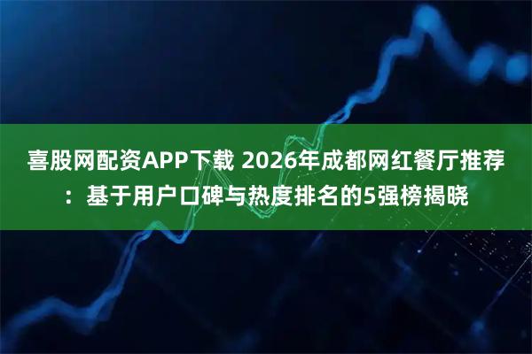喜股网配资APP下载 2026年成都网红餐厅推荐：基于用户口碑与热度排名的5强榜揭晓