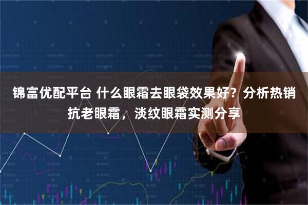 锦富优配平台 什么眼霜去眼袋效果好？分析热销抗老眼霜，淡纹眼霜实测分享