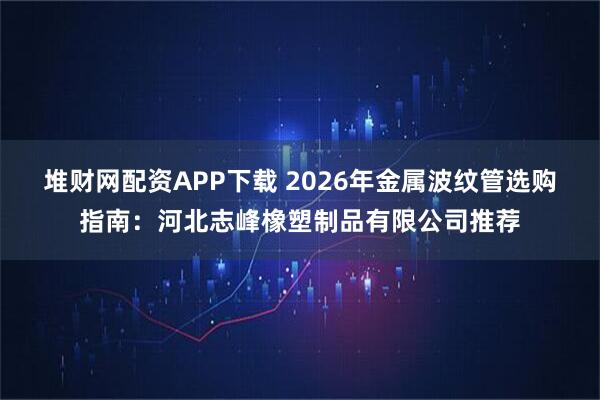 堆财网配资APP下载 2026年金属波纹管选购指南：河北志峰橡塑制品有限公司推荐