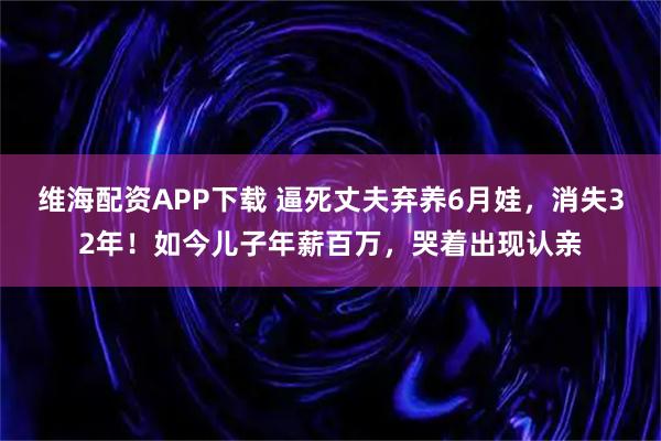 维海配资APP下载 逼死丈夫弃养6月娃，消失32年！如今儿子年薪百万，哭着出现认亲