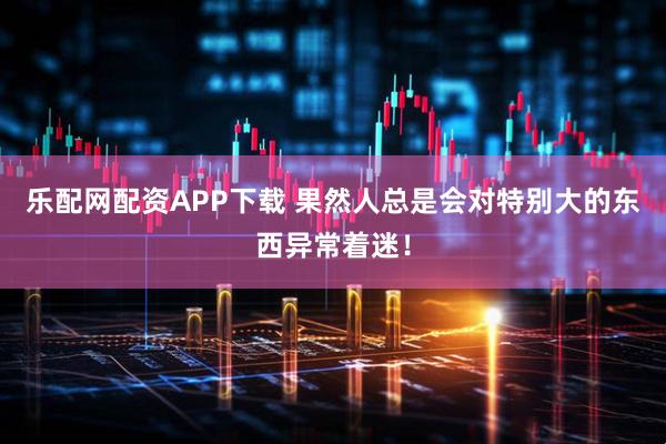 乐配网配资APP下载 果然人总是会对特别大的东西异常着迷！