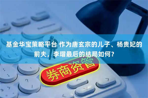 基金华宝策略平台 作为唐玄宗的儿子、杨贵妃的前夫，李瑁最后的结局如何？