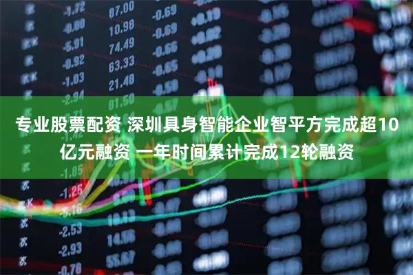 专业股票配资 深圳具身智能企业智平方完成超10亿元融资 一年时间累计完成12轮融资