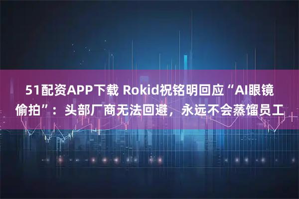 51配资APP下载 Rokid祝铭明回应“AI眼镜偷拍”：头部厂商无法回避，永远不会蒸馏员工