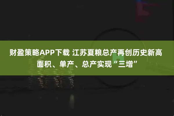 财盈策略APP下载 江苏夏粮总产再创历史新高 面积、单产、总产实现“三增”