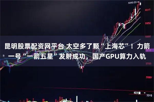 昆明股票配资网平台 太空多了颗“上海芯”！力箭一号“一箭五星”发射成功，国产GPU算力入轨