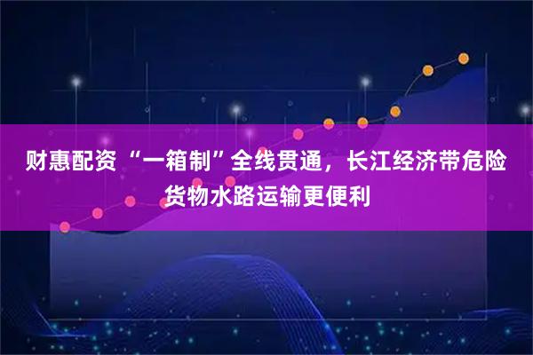财惠配资 “一箱制”全线贯通，长江经济带危险货物水路运输更便利